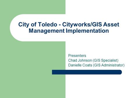 City of Toledo - Cityworks/GIS Asset Management Implementation Presenters Chad Johnson (GIS Specialist) Danielle Coats (GIS Administrator)