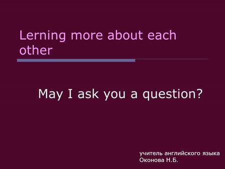 Lerning more about each other May I ask you a question? учитель английского языка Оконова Н.Б.