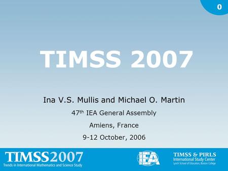 0 TIMSS 2007 Ina V.S. Mullis and Michael O. Martin 47 th IEA General Assembly Amiens, France 9-12 October, 2006.