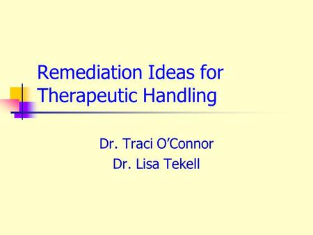 Remediation Ideas for Therapeutic Handling Dr. Traci O’Connor Dr. Lisa Tekell.