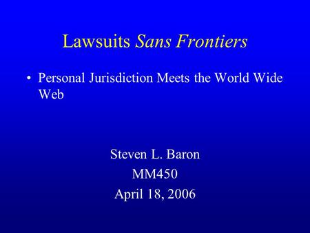 Lawsuits Sans Frontiers Personal Jurisdiction Meets the World Wide Web Steven L. Baron MM450 April 18, 2006.