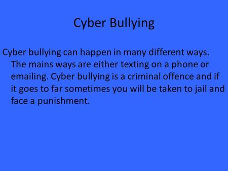 Cyber Bullying Cyber bullying can happen in many different ways. The mains ways are either texting on a phone or emailing. Cyber bullying is a criminal.