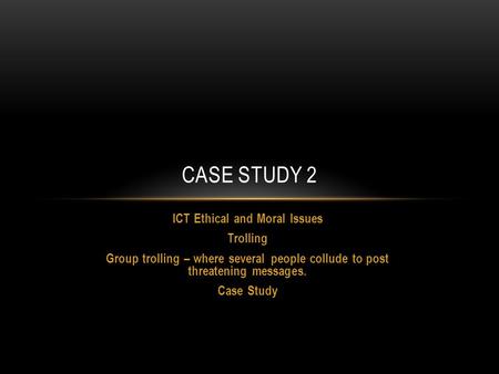 ICT Ethical and Moral Issues Trolling Group trolling – where several people collude to post threatening messages. Case Study CASE STUDY 2.