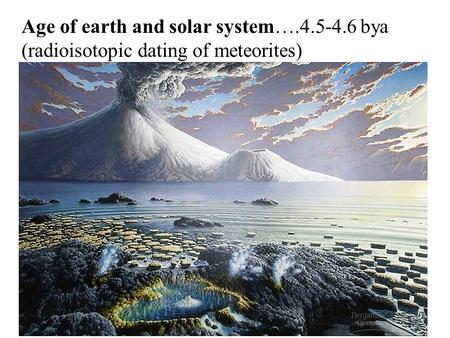 Age of earth and solar system….4.5-4.6 bya (radioisotopic dating of meteorites)