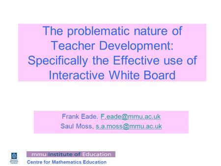 Centre for Mathematics Education The problematic nature of Teacher Development: Specifically the Effective use of Interactive White Board Frank Eade.