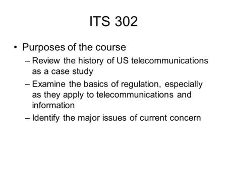 ITS 302 Purposes of the course –Review the history of US telecommunications as a case study –Examine the basics of regulation, especially as they apply.