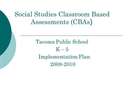 Social Studies Classroom Based Assessments (CBAs ) Tacoma Public School K – 5 Implementation Plan 2008-2010.