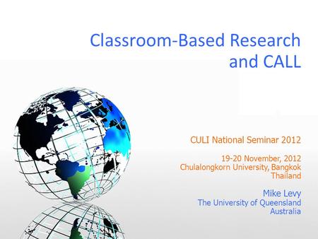 Classroom-Based Research and CALL CULI National Seminar 2012 19-20 November, 2012 Chulalongkorn University, Bangkok Thailand Mike Levy The University of.