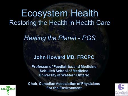 Ecosystem Health Restoring the Health in Health Care Healing the Planet - PGS John Howard MD, FRCPC Professor of Paediatrics and Medicine Schulich School.