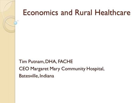 Economics and Rural Healthcare Tim Putnam, DHA, FACHE CEO Margaret Mary Community Hospital, Batesville, Indiana.