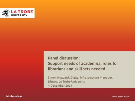 Latrobe.edu.au CRICOS Provider 00115M Panel discussion: Support needs of academics, roles for librarians and skill sets needed Simon Huggard, Digital Infrastructure.