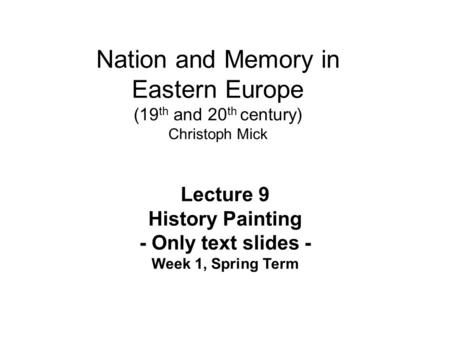 Nation and Memory in Eastern Europe (19 th and 20 th century) Christoph Mick Lecture 9 History Painting - Only text slides - Week 1, Spring Term.