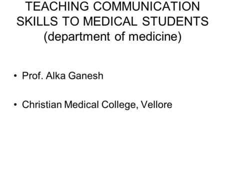 TEACHING COMMUNICATION SKILLS TO MEDICAL STUDENTS (department of medicine) Prof. Alka Ganesh Christian Medical College, Vellore.