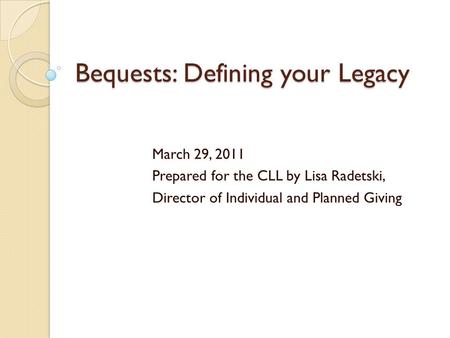 Bequests: Defining your Legacy March 29, 2011 Prepared for the CLL by Lisa Radetski, Director of Individual and Planned Giving.