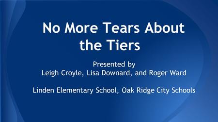 No More Tears About the Tiers Presented by Leigh Croyle, Lisa Downard, and Roger Ward Linden Elementary School, Oak Ridge City Schools.