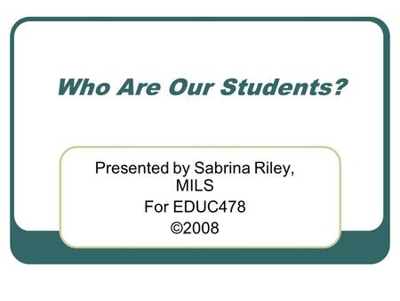 Who Are Our Students? Presented by Sabrina Riley, MILS For EDUC478 ©2008.