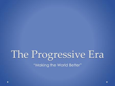 The Progressive Era “Making the World Better”. Modern Connections.