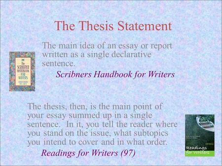 The Thesis Statement The main idea of an essay or report written as a single declarative sentence. Scribners Handbook for Writers The thesis, then, is.