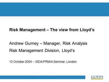 Risk Management – The view from Lloyd’s Andrew Gurney – Manager, Risk Analysis Risk Management Division, Lloyd’s 13 October 2004 – ISDA/PRMIA Seminar,