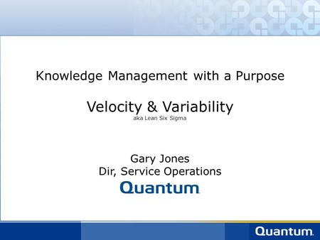 Knowledge Management with a Purpose Velocity & Variability aka Lean Six Sigma Gary Jones Dir, Service Operations.