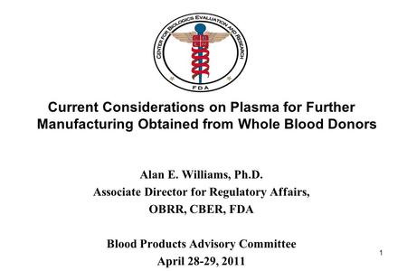 Current Considerations on Plasma for Further Manufacturing Obtained from Whole Blood Donors Alan E. Williams, Ph.D. Associate Director for Regulatory Affairs,