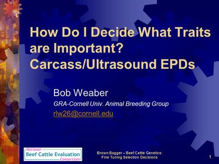 Brown Bagger – Beef Cattle Genetics: Fine Tuning Selection Decisions 1 How Do I Decide What Traits are Important? Carcass/Ultrasound EPDs Bob Weaber GRA-Cornell.