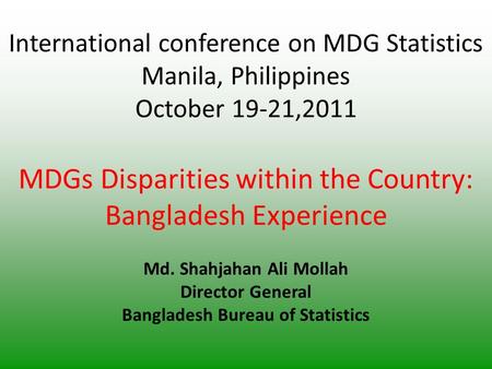 International conference on MDG Statistics Manila, Philippines October 19-21,2011 MDGs Disparities within the Country: Bangladesh Experience Md. Shahjahan.