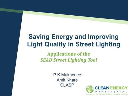 Saving Energy and Improving Light Quality in Street Lighting P K Mukherjee Amit Khare CLASP Applications of the SEAD Street Lighting Tool Clean Energy.