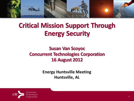 1 Critical Mission Support Through Energy Security Susan Van Scoyoc Concurrent Technologies Corporation 16 August 2012 Energy Huntsville Meeting Huntsville,