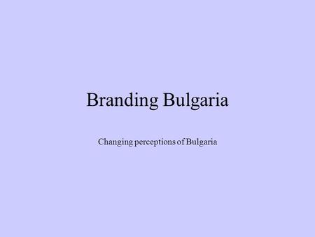 Branding Bulgaria Changing perceptions of Bulgaria.