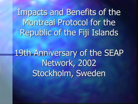 Impacts and Benefits of the Montreal Protocol for the Republic of the Fiji Islands 19th Anniversary of the SEAP Network, 2002 Stockholm, Sweden.