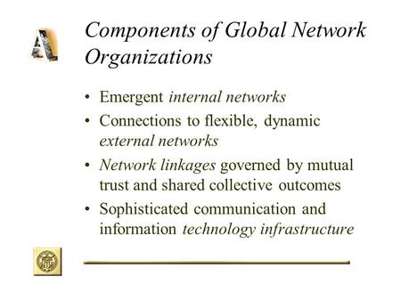 Components of Global Network Organizations Emergent internal networks Connections to flexible, dynamic external networks Network linkages governed by mutual.