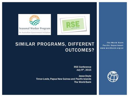 SIMILAR PROGRAMS, DIFFERENT OUTCOMES? The World Bank Pacific Department www.wordbank.org/pi RSE Conference July 9 th, 2015 Jesse Doyle Timor-Leste, Papua.