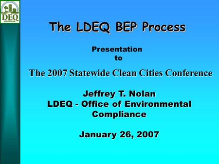 The LDEQ BEP Process Jeffrey T. Nolan LDEQ - Office of Environmental Compliance January 26, 2007 Presentation to The 2007 Statewide Clean Cities Conference.