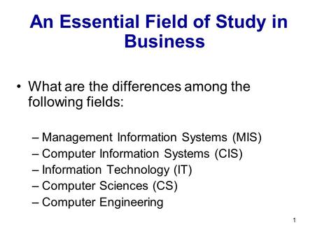 1 An Essential Field of Study in Business What are the differences among the following fields: –Management Information Systems (MIS) –Computer Information.