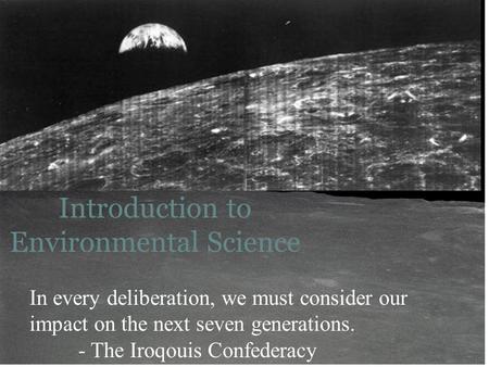 1 Introduction to Environmental Science In every deliberation, we must consider our impact on the next seven generations. - The Iroqouis Confederacy.