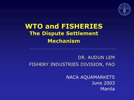 WTO and FISHERIES The Dispute Settlement Mechanism DR. AUDUN LEM FISHERY INDUSTRIES DIVISION, FAO NACA AQUAMARKETS June 2003 Manila.