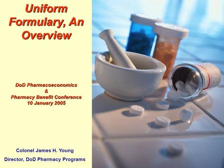 1 TRICARE MANAGEMENT ACTIVITY Uniform Formulary, An Overview DoD Pharmacoeconomics & Pharmacy Benefit Conference 10 January 2005 Colonel James H. Young.