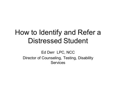 How to Identify and Refer a Distressed Student Ed Derr LPC, NCC Director of Counseling, Testing, Disability Services.