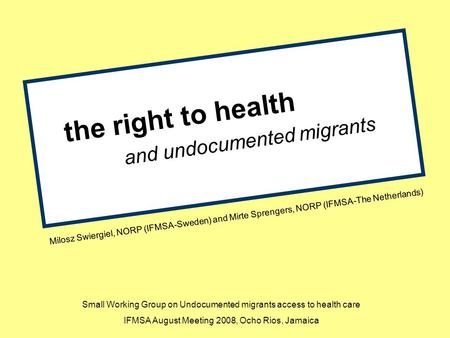 The right to health and undocumented migrants Milosz Swiergiel, NORP (IFMSA-Sweden) and Mirte Sprengers, NORP (IFMSA-The Netherlands) Small Working Group.