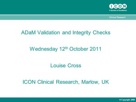 © Copyright 2008 ADaM Validation and Integrity Checks Wednesday 12 th October 2011 Louise Cross ICON Clinical Research, Marlow, UK.