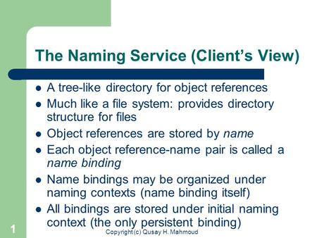 Copyright (c) Qusay H. Mahmoud 1 The Naming Service (Client’s View) A tree-like directory for object references Much like a file system: provides directory.