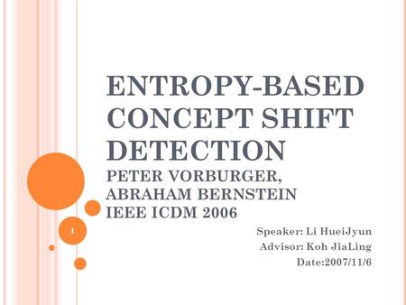 1 ENTROPY-BASED CONCEPT SHIFT DETECTION PETER VORBURGER, ABRAHAM BERNSTEIN IEEE ICDM 2006 Speaker: Li HueiJyun Advisor: Koh JiaLing Date:2007/11/6 1.