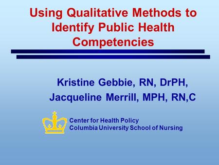 Using Qualitative Methods to Identify Public Health Competencies Kristine Gebbie, RN, DrPH, Jacqueline Merrill, MPH, RN,C Center for Health Policy Columbia.