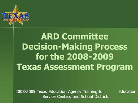 ARD Committee Decision-Making Process for the 2008-2009 Texas Assessment Program 2008-2009 Texas Education Agency Training for Education Service Centers.