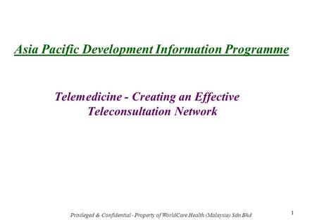 Privileged & Confidential - Property of WorldCare Health (Malaysia) Sdn Bhd 1 Asia Pacific Development Information Programme Telemedicine - Creating an.