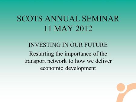 SCOTS ANNUAL SEMINAR 11 MAY 2012 INVESTING IN OUR FUTURE Restarting the importance of the transport network to how we deliver economic development.