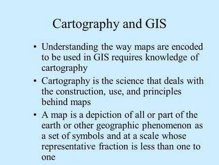 Cartography and GIS Understanding the way maps are encoded to be used in GIS requires knowledge of cartography Cartography is the science that deals with.