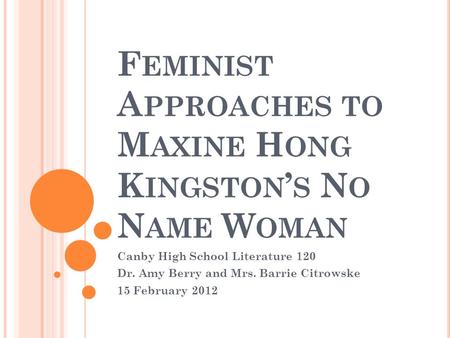 F EMINIST A PPROACHES TO M AXINE H ONG K INGSTON ’ S N O N AME W OMAN Canby High School Literature 120 Dr. Amy Berry and Mrs. Barrie Citrowske 15 February.