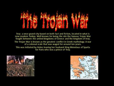 Troy a once grand city based on both fact and fiction, located in what is now modern Turkey. Well known for being the site the famous Trojan War fought.